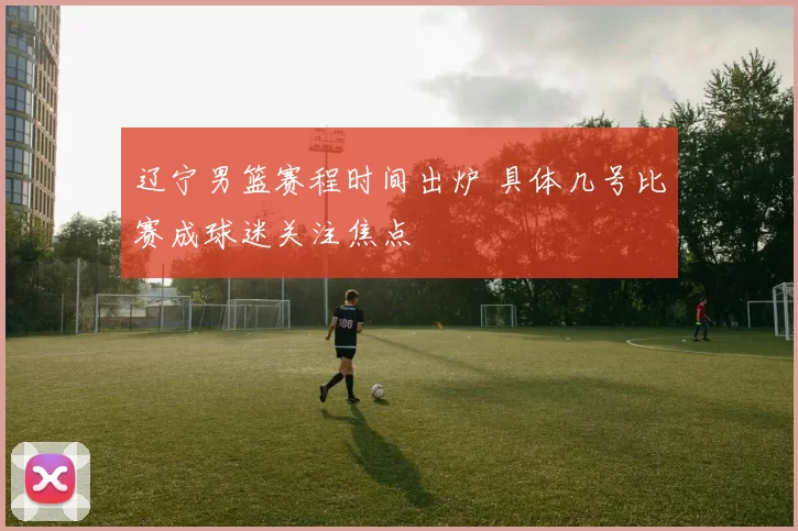 辽宁男篮赛程时间出炉 具体几号比赛成球迷关注焦点