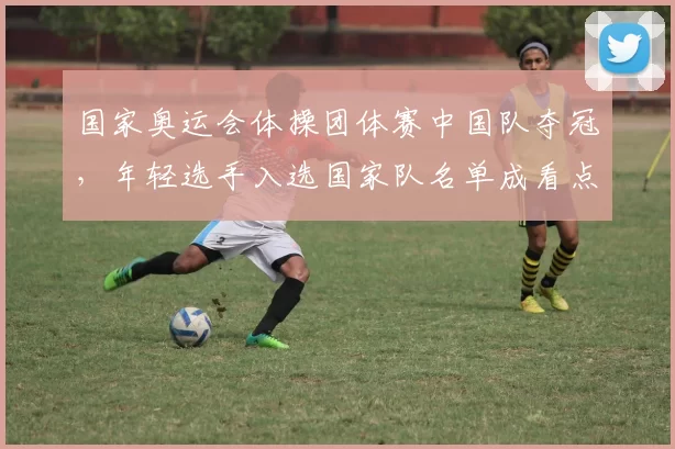 国家奥运会体操团体赛中国队夺冠，年轻选手入选国家队名单成看点