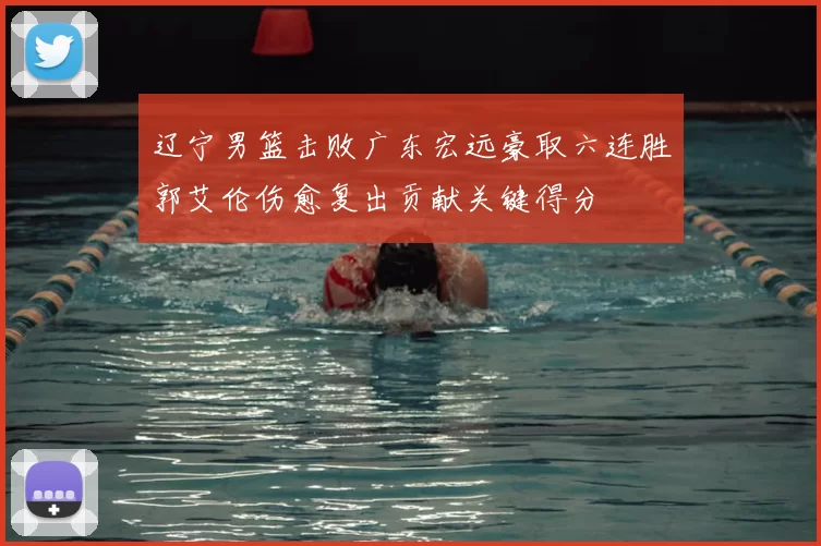 辽宁男篮击败广东宏远豪取六连胜郭艾伦伤愈复出贡献关键得分