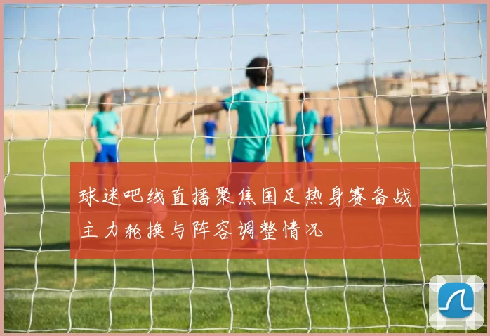 球迷吧线直播聚焦国足热身赛备战主力轮换与阵容调整情况