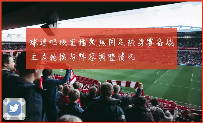 球迷吧线直播聚焦国足热身赛备战主力轮换与阵容调整情况