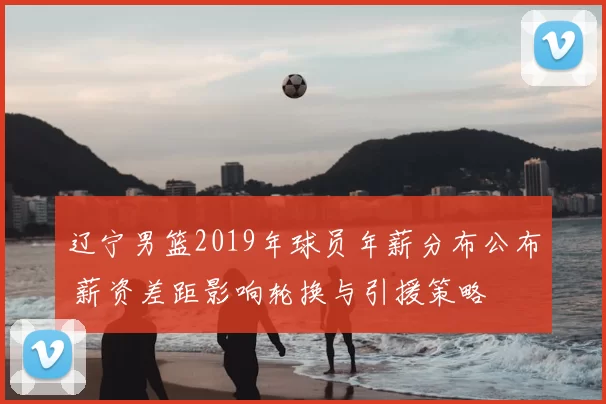 辽宁男篮2019年球员年薪分布公布 薪资差距影响轮换与引援策略