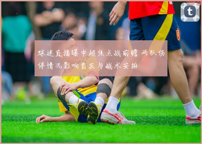 球迷直播曝中超焦点战前瞻 两队伤停情况影响首发与战术安排