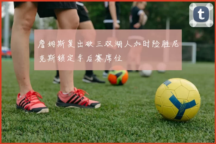 詹姆斯复出砍三双湖人加时险胜尼克斯锁定季后赛席位