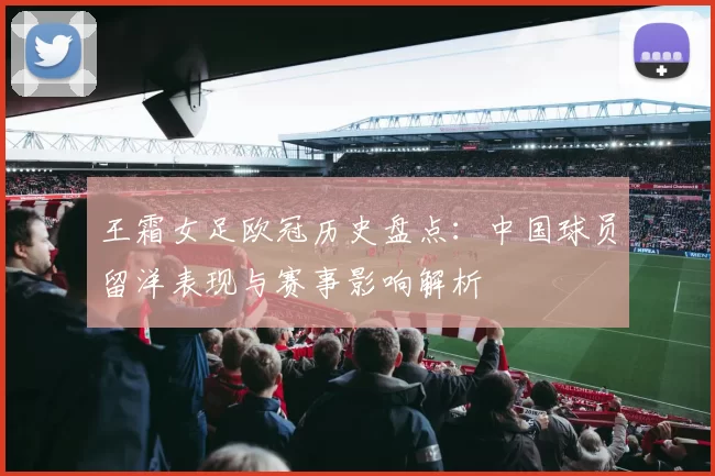 王霜女足欧冠历史盘点：中国球员留洋表现与赛事影响解析