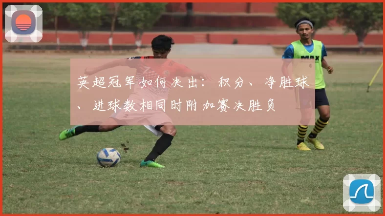 英超冠军如何决出：积分、净胜球、进球数相同时附加赛决胜负