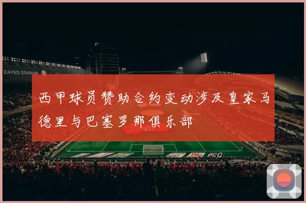 西甲球员赞助合约变动涉及皇家马德里与巴塞罗那俱乐部
