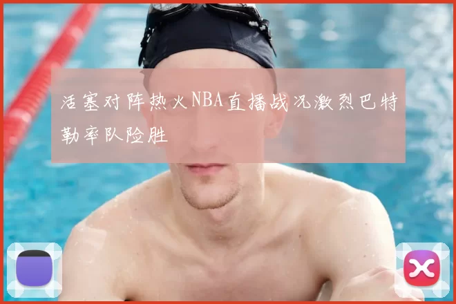 活塞对阵热火NBA直播战况激烈巴特勒率队险胜