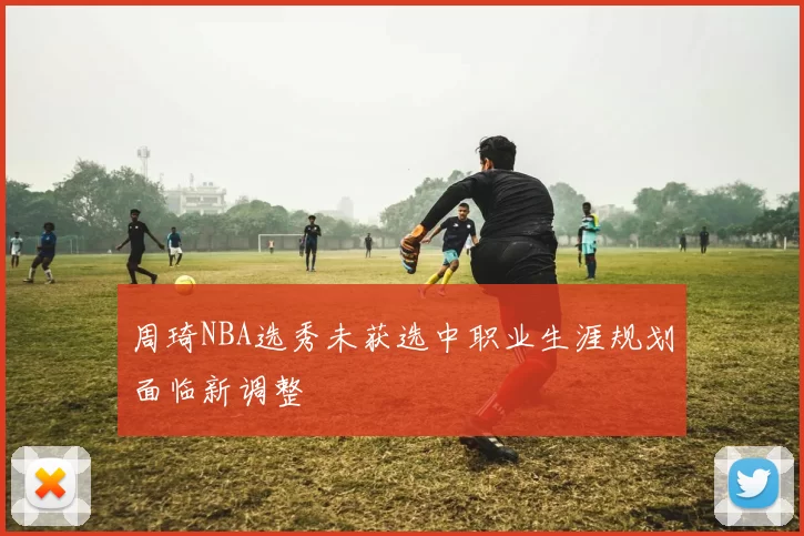 周琦NBA选秀未获选中职业生涯规划面临新调整