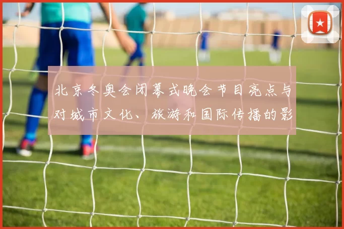 北京冬奥会闭幕式晚会节目亮点与对城市文化、旅游和国际传播的影响