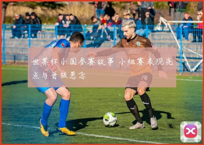 世界杯小国参赛故事 小组赛表现亮点与晋级悬念