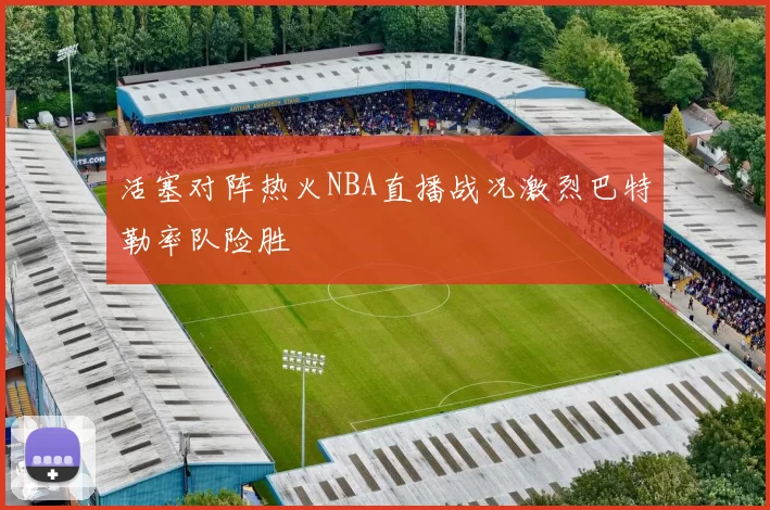 活塞对阵热火NBA直播战况激烈巴特勒率队险胜