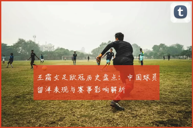 王霜女足欧冠历史盘点：中国球员留洋表现与赛事影响解析