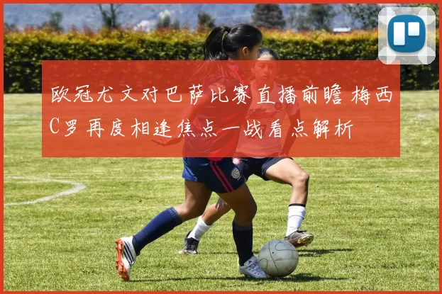 欧冠尤文对巴萨比赛直播前瞻 梅西C罗再度相逢焦点一战看点解析