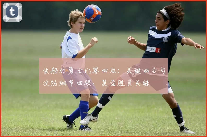 快船对勇士比赛回放：关键回合与攻防细节回顾，复盘胜负关键