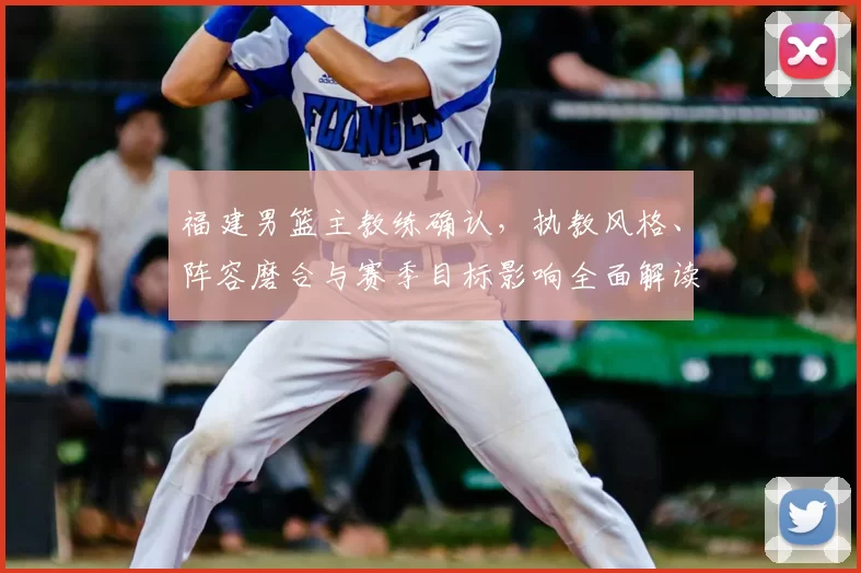 福建男篮主教练确认,执教风格、阵容磨合与赛季目标影响全面解读