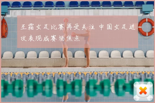 王霜女足比赛再受关注 中国女足进攻表现成赛场焦点