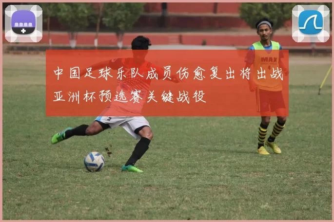 中国足球乐队成员伤愈复出将出战亚洲杯预选赛关键战役