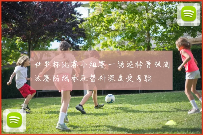 世界杯比赛小组赛一场逆转晋级淘汰赛防线承压替补深度受考验