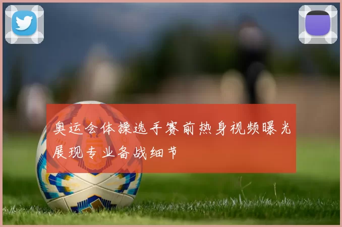 奥运会体操选手赛前热身视频曝光展现专业备战细节