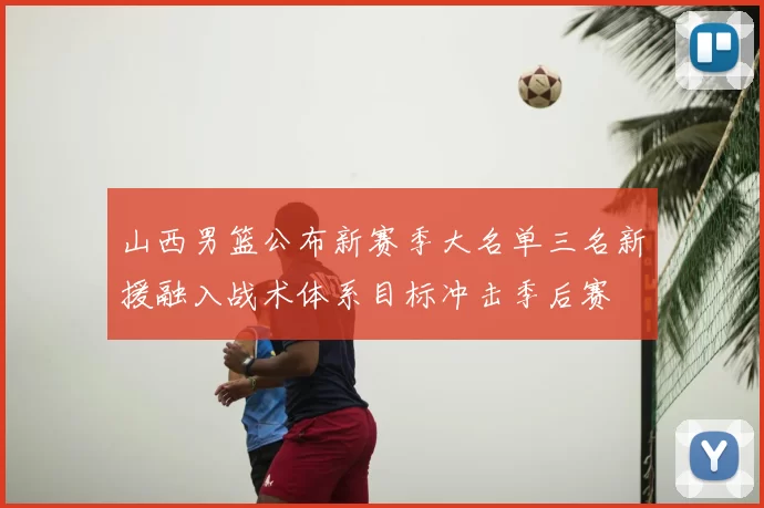 山西男篮公布新赛季大名单三名新援融入战术体系目标冲击季后赛