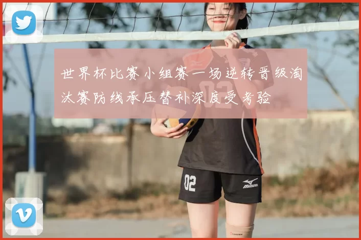 世界杯比赛小组赛一场逆转晋级淘汰赛防线承压替补深度受考验