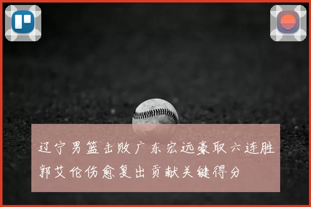 辽宁男篮击败广东宏远豪取六连胜郭艾伦伤愈复出贡献关键得分