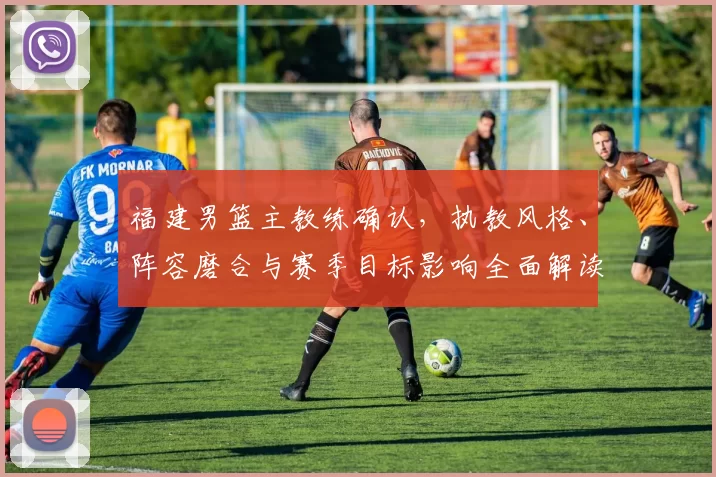 福建男篮主教练确认,执教风格、阵容磨合与赛季目标影响全面解读