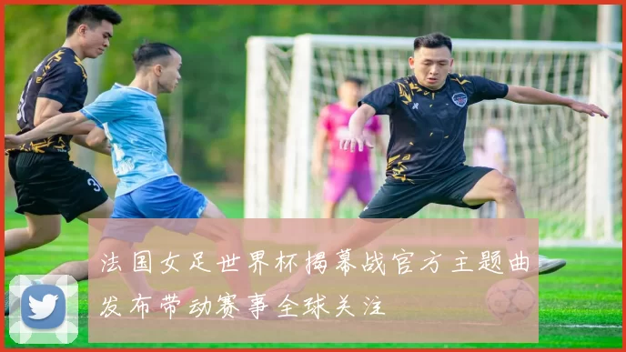 法国女足世界杯揭幕战官方主题曲发布带动赛事全球关注