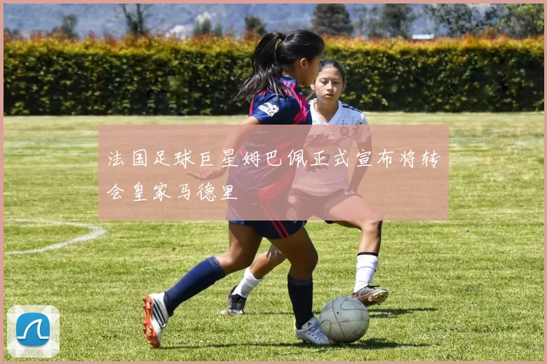 法国足球巨星姆巴佩正式宣布将转会皇家马德里