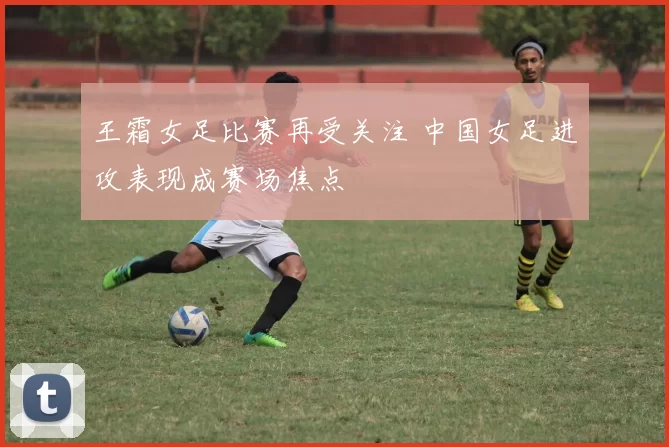 王霜女足比赛再受关注 中国女足进攻表现成赛场焦点