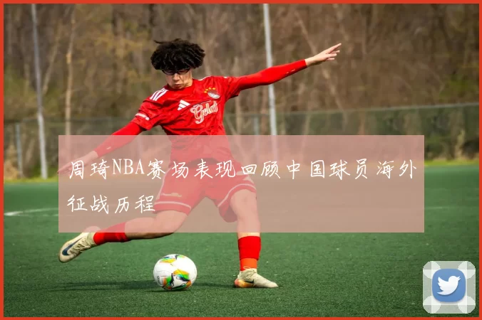 周琦NBA赛场表现回顾中国球员海外征战历程