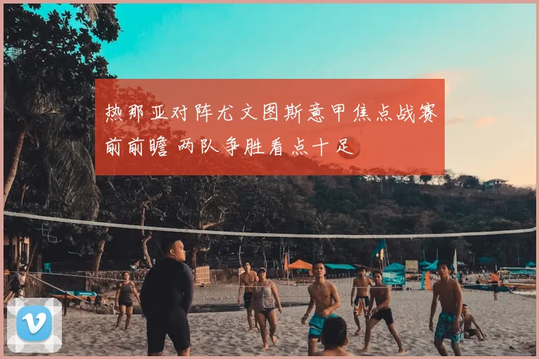 热那亚对阵尤文图斯意甲焦点战赛前前瞻 两队争胜看点十足