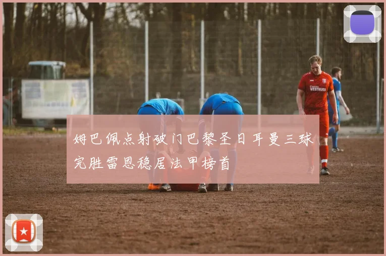 姆巴佩点射破门巴黎圣日耳曼三球完胜雷恩稳居法甲榜首