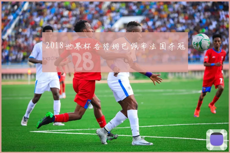 2018世界杯名将姆巴佩率法国夺冠
