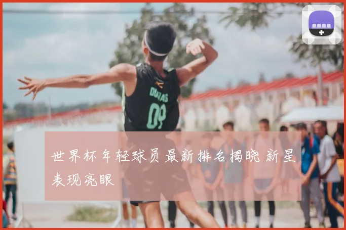 世界杯年轻球员最新排名揭晓 新星表现亮眼