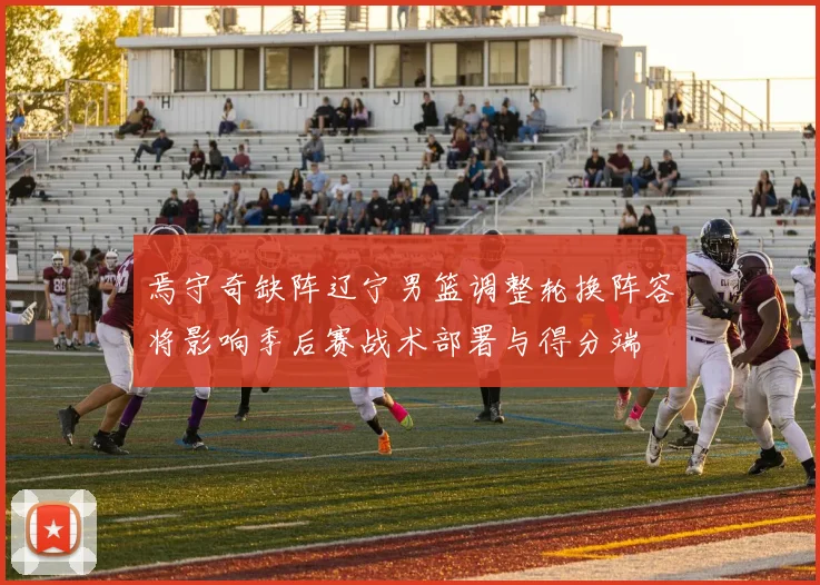 焉守奇缺阵辽宁男篮调整轮换阵容将影响季后赛战术部署与得分端
